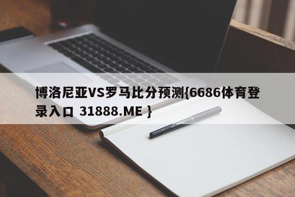 博洛尼亚VS罗马比分预测{6686体育登录入口 31888.ME }