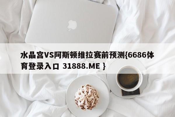 水晶宫VS阿斯顿维拉赛前预测{6686体育登录入口 31888.ME }