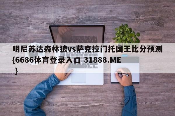 明尼苏达森林狼vs萨克拉门托国王比分预测{6686体育登录入口 31888.ME }