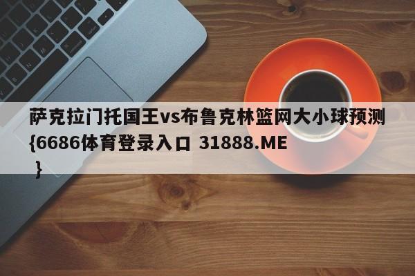 萨克拉门托国王vs布鲁克林篮网大小球预测{6686体育登录入口 31888.ME }