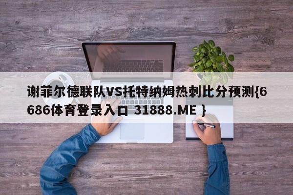 谢菲尔德联队VS托特纳姆热刺比分预测{6686体育登录入口 31888.ME }