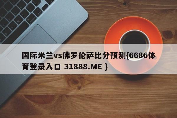 国际米兰vs佛罗伦萨比分预测{6686体育登录入口 31888.ME }