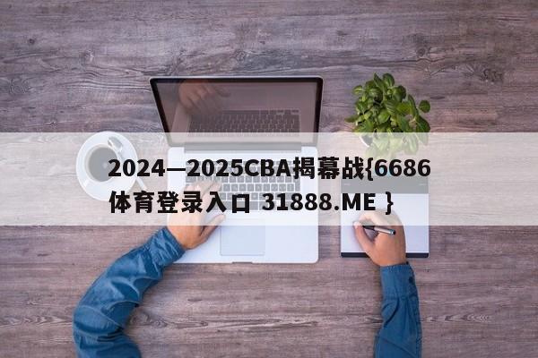 2024—2025CBA揭幕战{6686体育登录入口 31888.ME }