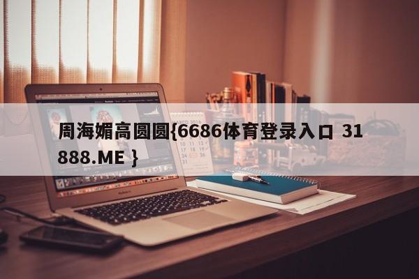 周海媚高圆圆{6686体育登录入口 31888.ME }
