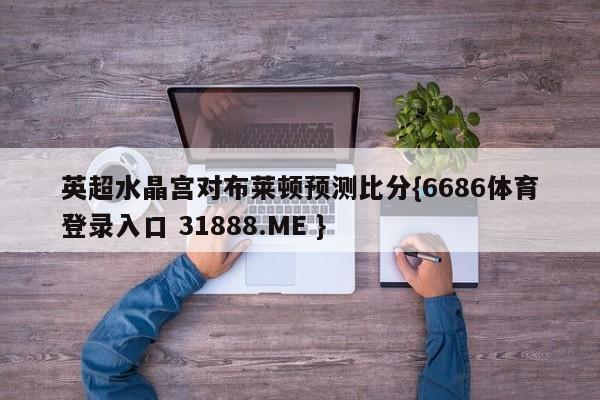 英超水晶宫对布莱顿预测比分{6686体育登录入口 31888.ME }