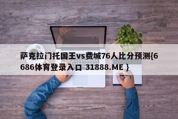 萨克拉门托国王vs费城76人比分预测{6686体育登录入口 31888.ME }