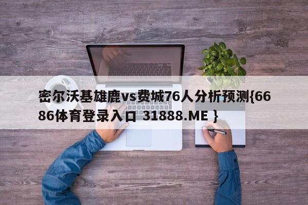 密尔沃基雄鹿vs费城76人分析预测{6686体育登录入口 31888.ME }
