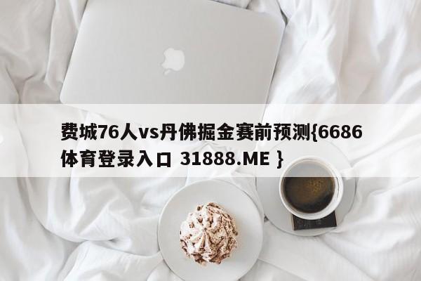 费城76人vs丹佛掘金赛前预测{6686体育登录入口 31888.ME }
