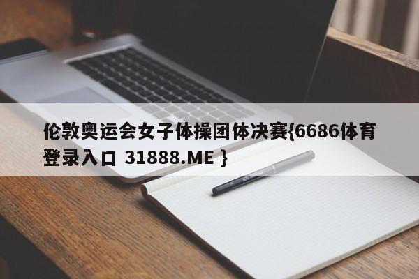 伦敦奥运会女子体操团体决赛{6686体育登录入口 31888.ME }