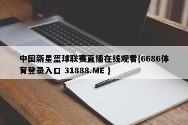 中国新星篮球联赛直播在线观看{6686体育登录入口 31888.ME }