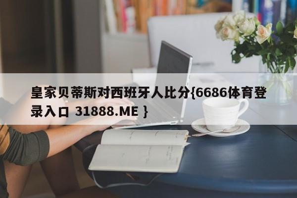 皇家贝蒂斯对西班牙人比分{6686体育登录入口 31888.ME }