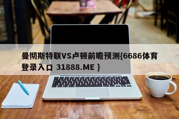 曼彻斯特联VS卢顿前瞻预测{6686体育登录入口 31888.ME }