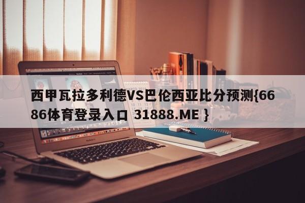 西甲瓦拉多利德VS巴伦西亚比分预测{6686体育登录入口 31888.ME }