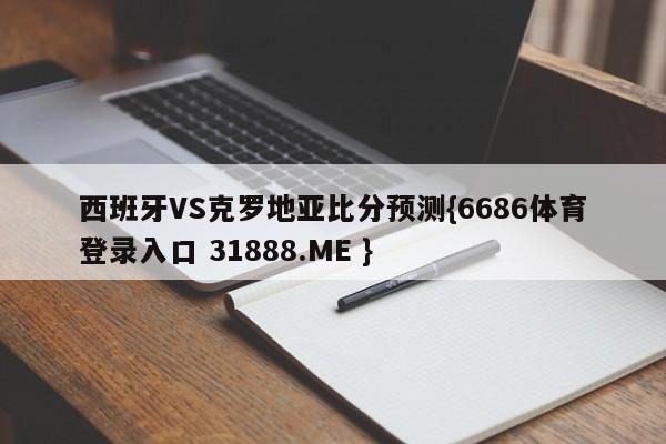 西班牙VS克罗地亚比分预测{6686体育登录入口 31888.ME }