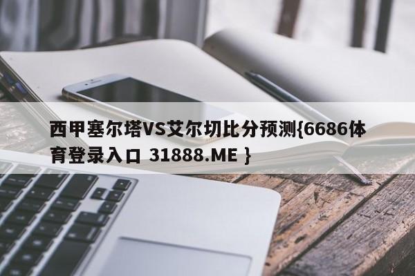 西甲塞尔塔VS艾尔切比分预测{6686体育登录入口 31888.ME }