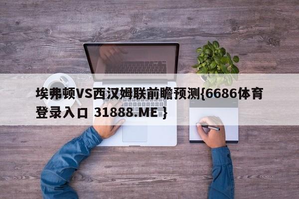 埃弗顿VS西汉姆联前瞻预测{6686体育登录入口 31888.ME }