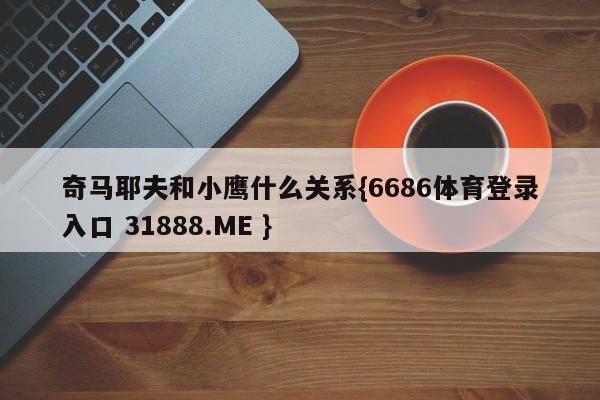 奇马耶夫和小鹰什么关系{6686体育登录入口 31888.ME }
