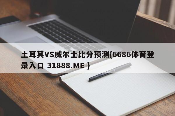 土耳其VS威尔士比分预测{6686体育登录入口 31888.ME }