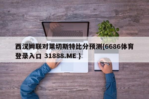 西汉姆联对莱切斯特比分预测{6686体育登录入口 31888.ME }