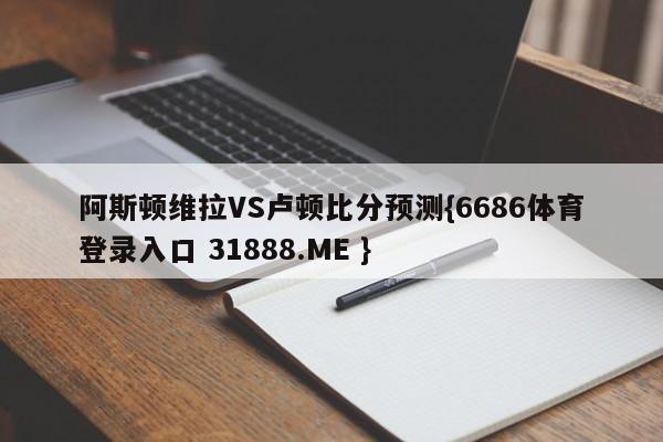 阿斯顿维拉VS卢顿比分预测{6686体育登录入口 31888.ME }
