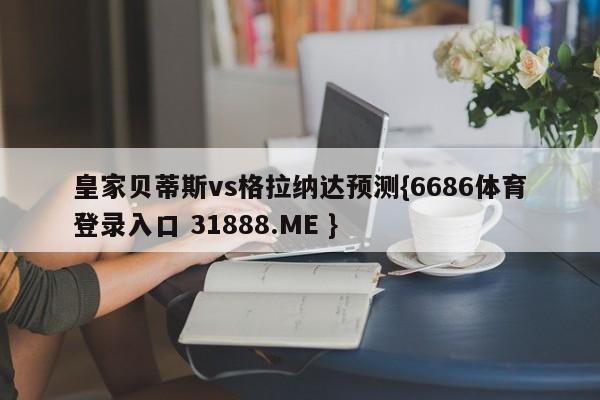 皇家贝蒂斯vs格拉纳达预测{6686体育登录入口 31888.ME }