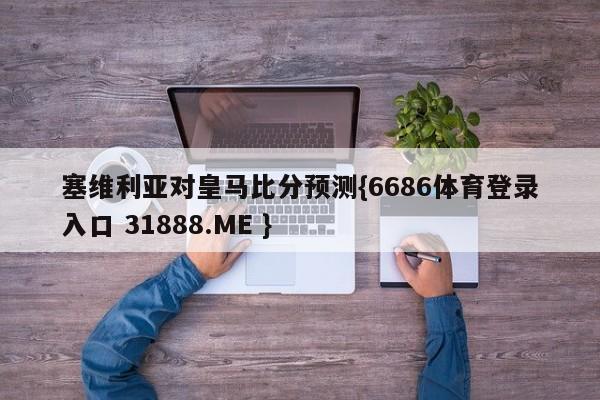 塞维利亚对皇马比分预测{6686体育登录入口 31888.ME }