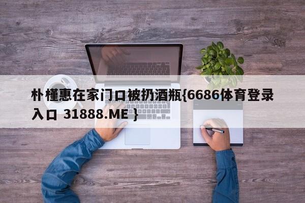 朴槿惠在家门口被扔酒瓶{6686体育登录入口 31888.ME }