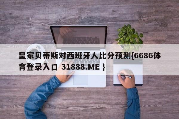 皇家贝蒂斯对西班牙人比分预测{6686体育登录入口 31888.ME }