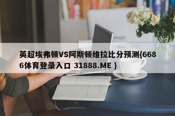 英超埃弗顿VS阿斯顿维拉比分预测{6686体育登录入口 31888.ME }